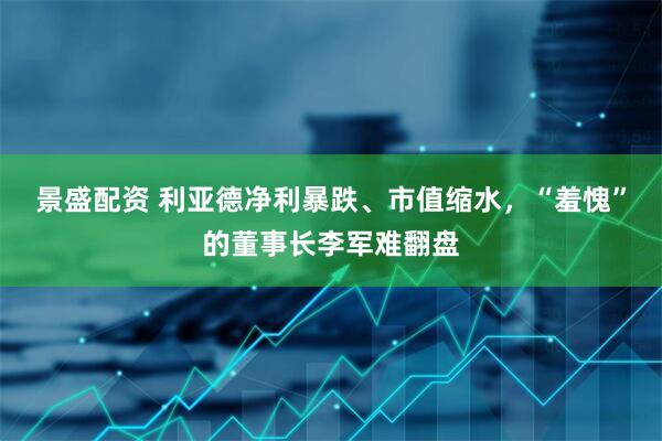 景盛配资 利亚德净利暴跌、市值缩水，“羞愧”的董事长李军难翻盘