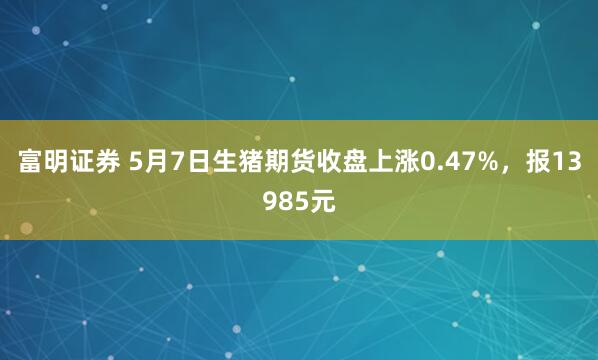 富明证券 5月7日生猪期货收盘上涨0.47%，报13985元