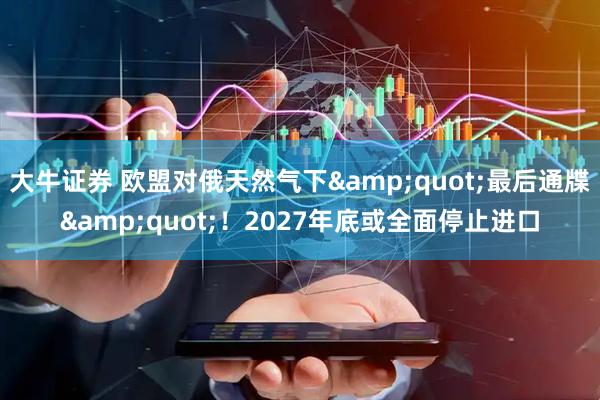大牛证券 欧盟对俄天然气下&quot;最后通牒&quot;！2027年底或全面停止进口