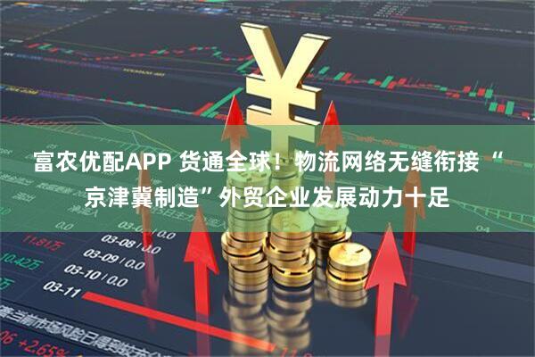 富农优配APP 货通全球！物流网络无缝衔接 “京津冀制造”外贸企业发展动力十足
