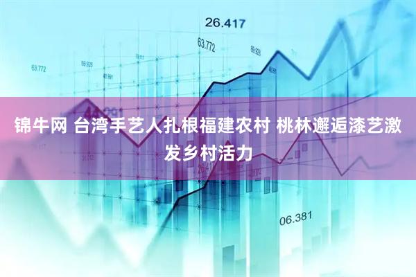 锦牛网 台湾手艺人扎根福建农村 桃林邂逅漆艺激发乡村活力