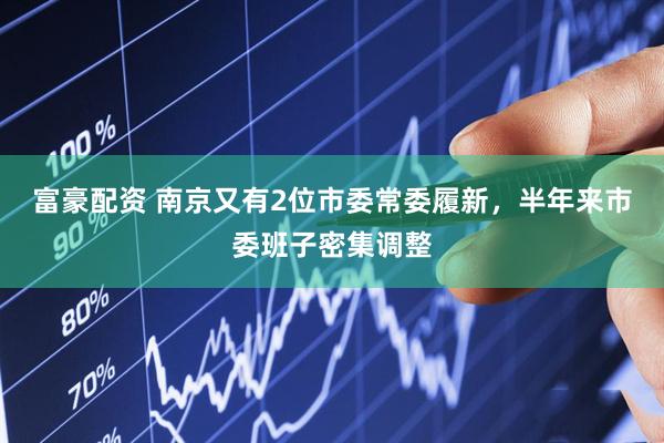 富豪配资 南京又有2位市委常委履新，半年来市委班子密集调整