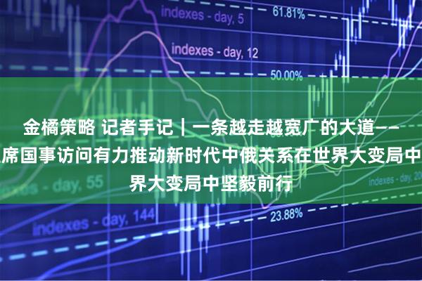 金橘策略 记者手记｜一条越走越宽广的大道——习近平主席国事访问有力推动新时代中俄关系在世界大变局中坚毅前行
