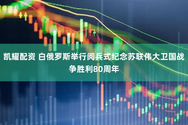 凯耀配资 白俄罗斯举行阅兵式纪念苏联伟大卫国战争胜利80周年