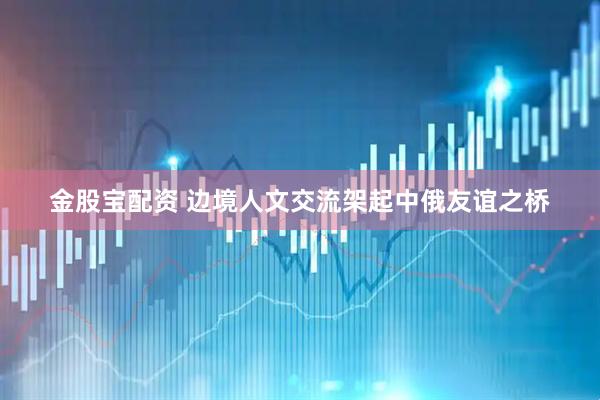 金股宝配资 边境人文交流架起中俄友谊之桥