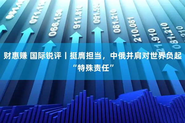 财惠赚 国际锐评丨挺膺担当，中俄并肩对世界负起“特殊责任”