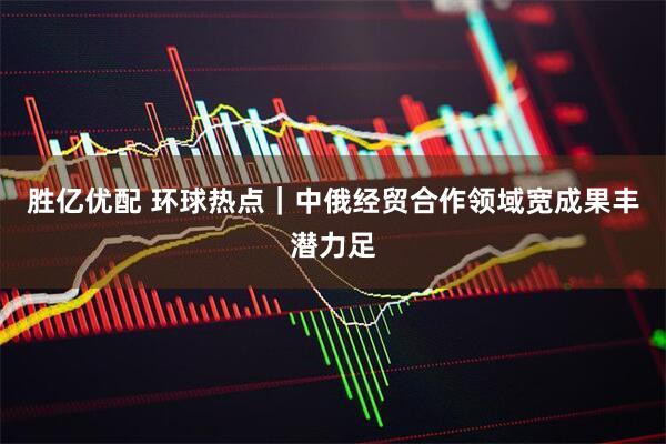 胜亿优配 环球热点｜中俄经贸合作领域宽成果丰潜力足