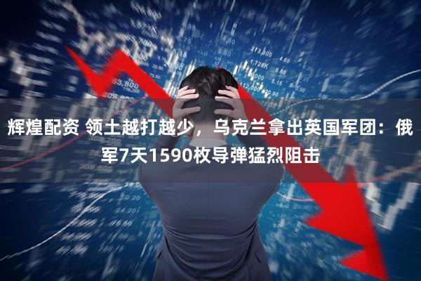 辉煌配资 领土越打越少，乌克兰拿出英国军团：俄军7天1590枚导弹猛烈阻击