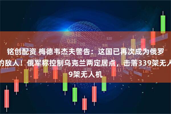 铭创配资 梅德韦杰夫警告：这国已再次成为俄罗斯的敌人！俄军称控制乌克兰两定居点，击落339架无人机