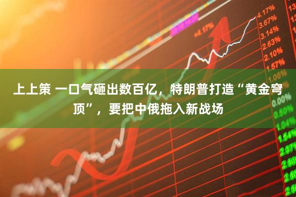 上上策 一口气砸出数百亿，特朗普打造“黄金穹顶”，要把中俄拖入新战场