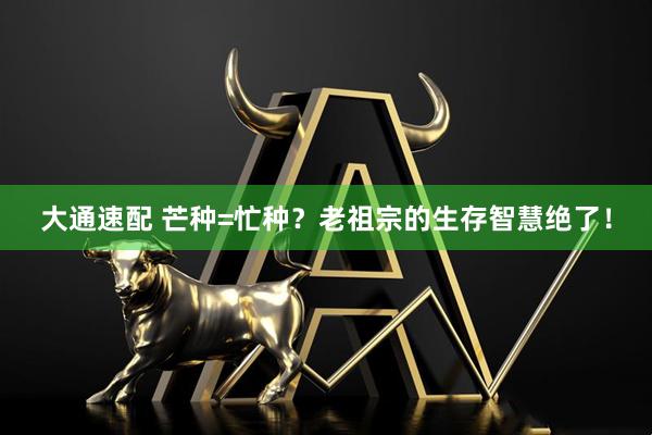 大通速配 芒种=忙种？老祖宗的生存智慧绝了！