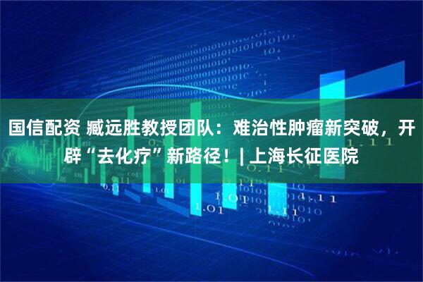 国信配资 臧远胜教授团队：难治性肿瘤新突破，开辟“去化疗”新路径！| 上海长征医院