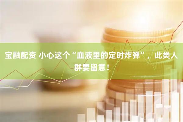 宝融配资 小心这个“血液里的定时炸弹”，此类人群要留意！