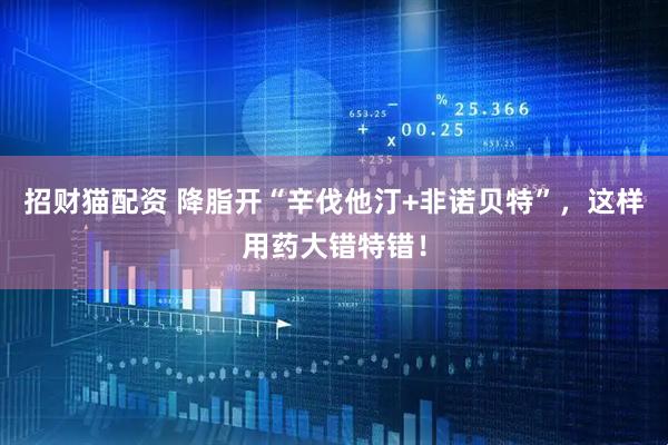 招财猫配资 降脂开“辛伐他汀+非诺贝特”，这样用药大错特错！