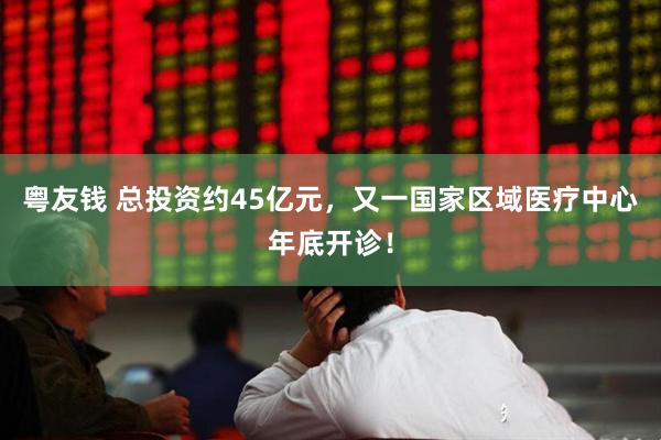 粤友钱 总投资约45亿元，又一国家区域医疗中心年底开诊！