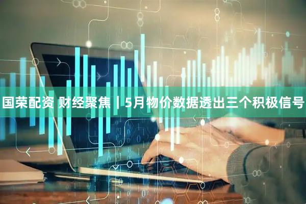 国荣配资 财经聚焦｜5月物价数据透出三个积极信号