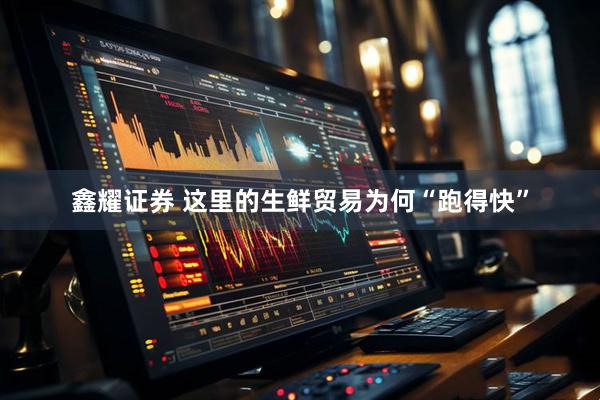 鑫耀证券 这里的生鲜贸易为何“跑得快”