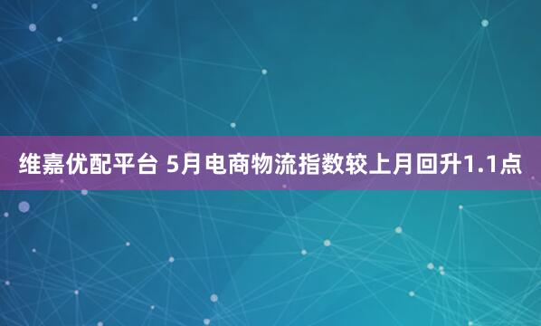 维嘉优配平台 5月电商物流指数较上月回升1.1点