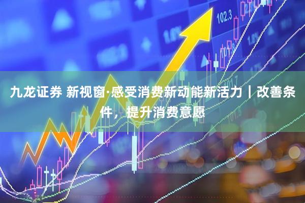 九龙证券 新视窗·感受消费新动能新活力｜改善条件，提升消费意愿