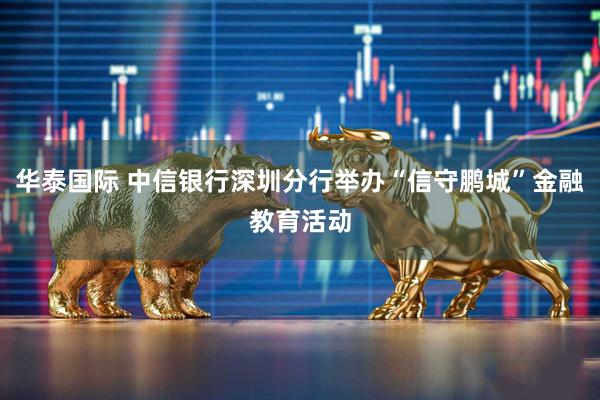 华泰国际 中信银行深圳分行举办“信守鹏城”金融教育活动