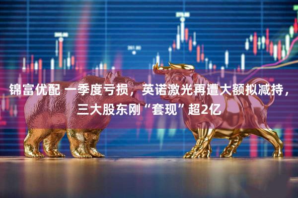锦富优配 一季度亏损，英诺激光再遭大额拟减持，三大股东刚“套现”超2亿