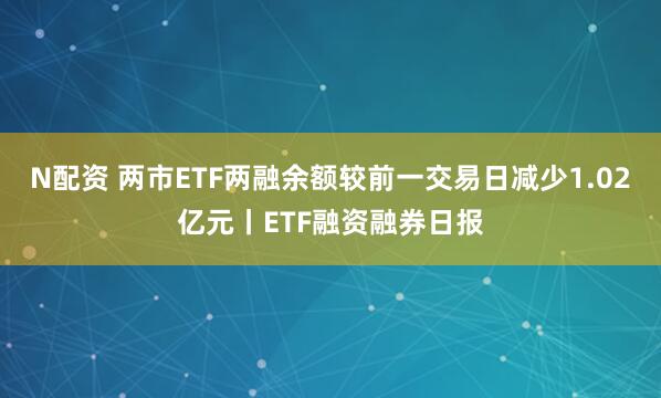 N配资 两市ETF两融余额较前一交易日减少1.02亿元丨ETF融资融券日报