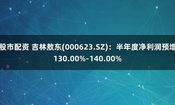 股市配资 吉林敖东(000623.SZ)：半年度净利润预增130.00%-140.00%