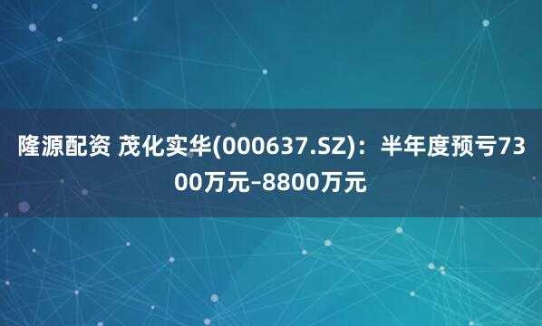 隆源配资 茂化实华(000637.SZ)：半年度预亏7300万元–8800万元