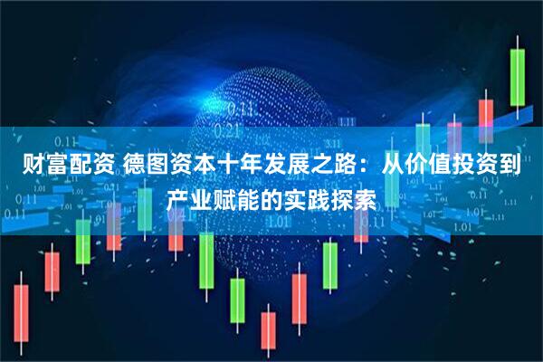 财富配资 德图资本十年发展之路：从价值投资到产业赋能的实践探索