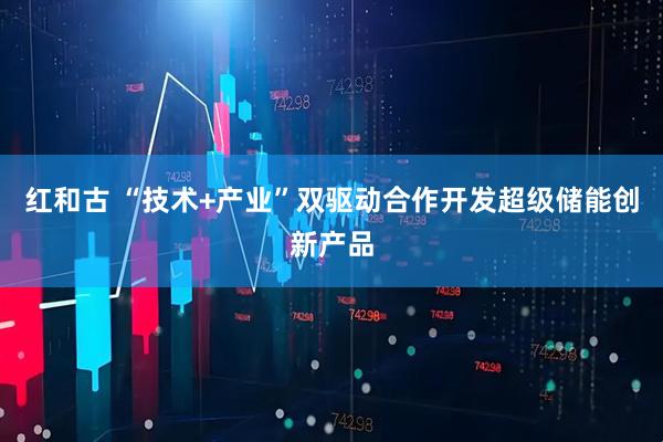红和古 “技术+产业”双驱动合作开发超级储能创新产品