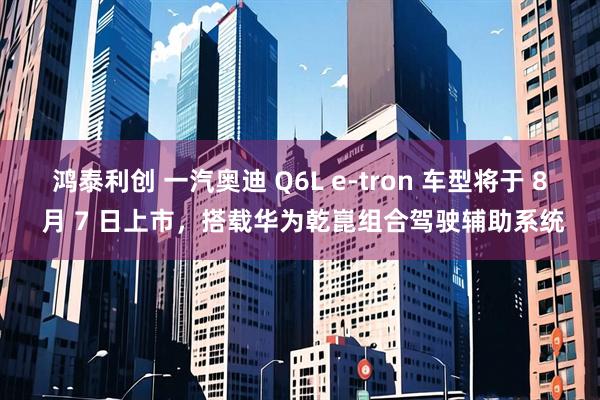 鸿泰利创 一汽奥迪 Q6L e-tron 车型将于 8 月 7 日上市，搭载华为乾崑组合驾驶辅助系统