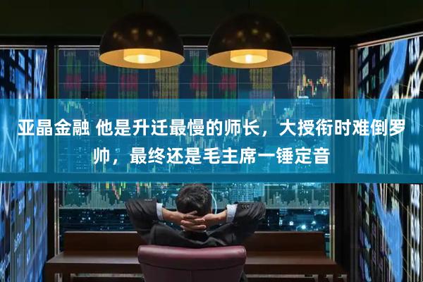 亚晶金融 他是升迁最慢的师长，大授衔时难倒罗帅，最终还是毛主席一锤定音