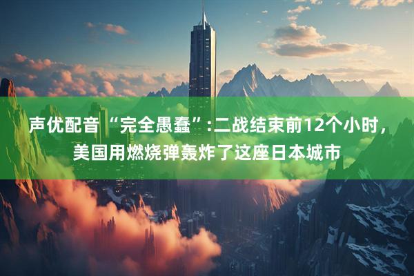 声优配音 “完全愚蠢”:二战结束前12个小时，美国用燃烧弹轰炸了这座日本城市