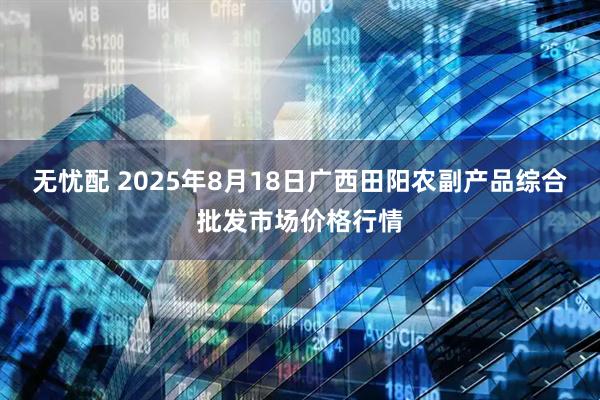 无忧配 2025年8月18日广西田阳农副产品综合批发市场价格行情