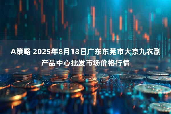A策略 2025年8月18日广东东莞市大京九农副产品中心批发市场价格行情