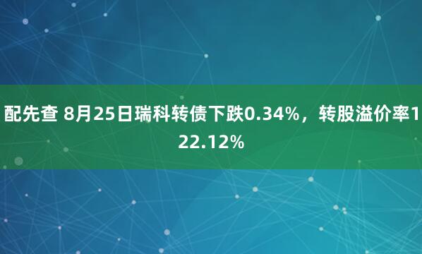 配先查 8月25日瑞科转债下跌0.34%，转股溢价率122.12%
