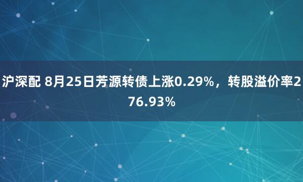 沪深配 8月25日芳源转债上涨0.29%，转股溢价率276.93%