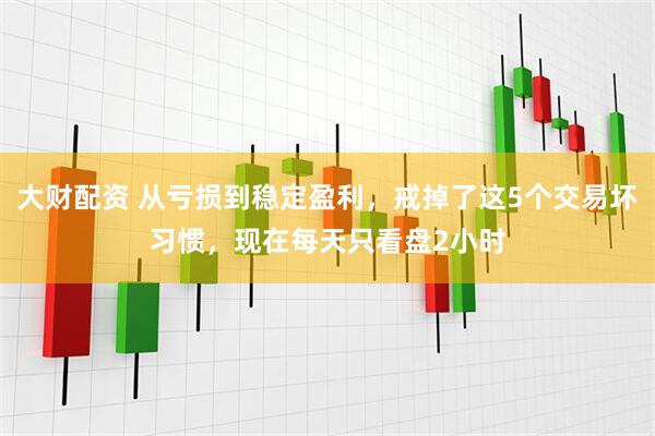 大财配资 从亏损到稳定盈利，戒掉了这5个交易坏习惯，现在每天只看盘2小时
