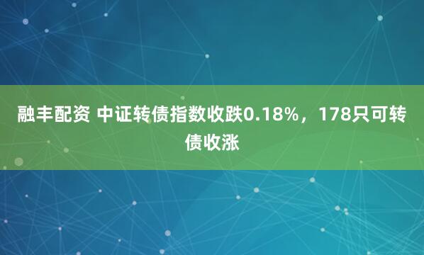 融丰配资 中证转债指数收跌0.18%，178只可转债收涨