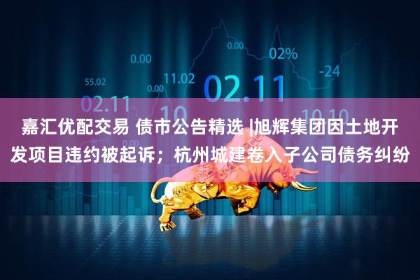 嘉汇优配交易 债市公告精选 |旭辉集团因土地开发项目违约被起诉；杭州城建卷入子公司债务纠纷