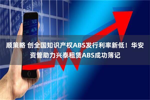 顺策略 创全国知识产权ABS发行利率新低！华安资管助力兴泰租赁ABS成功簿记