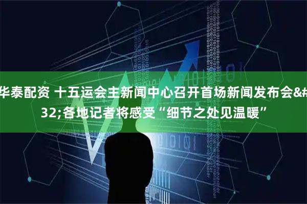 华泰配资 十五运会主新闻中心召开首场新闻发布会&#32;各地记者将感受“细节之处见温暖”