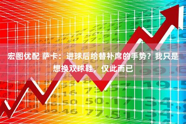 宏图优配 萨卡：进球后给替补席的手势？我只是想换双球鞋，仅此而已
