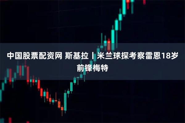 中国股票配资网 斯基拉丨米兰球探考察雷恩18岁前锋梅特