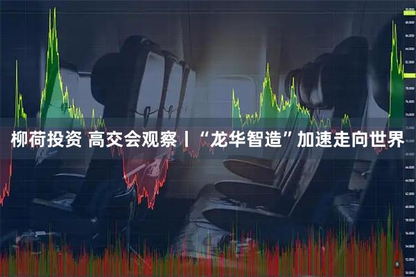 柳荷投资 高交会观察丨“龙华智造”加速走向世界
