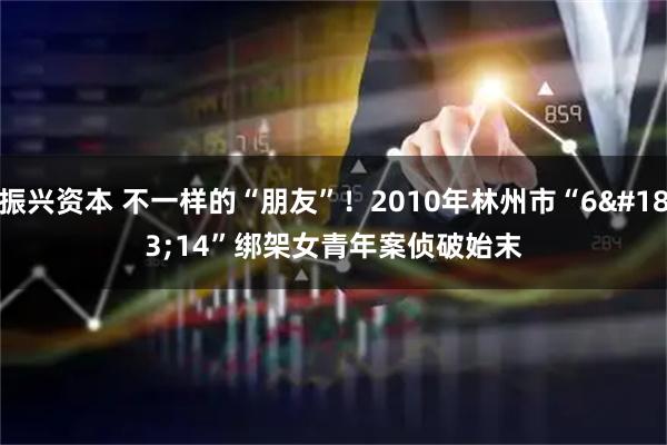 振兴资本 不一样的“朋友”！2010年林州市“6&#183;14”绑架女青年案侦破始末