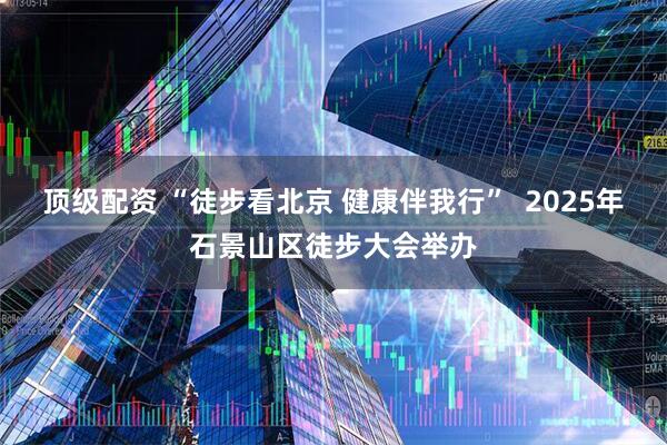 顶级配资 “徒步看北京 健康伴我行” 2025年石景山区徒步大会举办