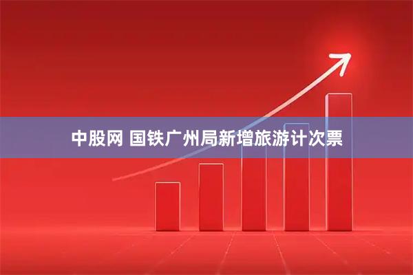 中股网 国铁广州局新增旅游计次票