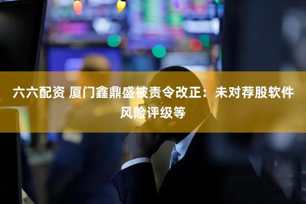 六六配资 厦门鑫鼎盛被责令改正：未对荐股软件风险评级等