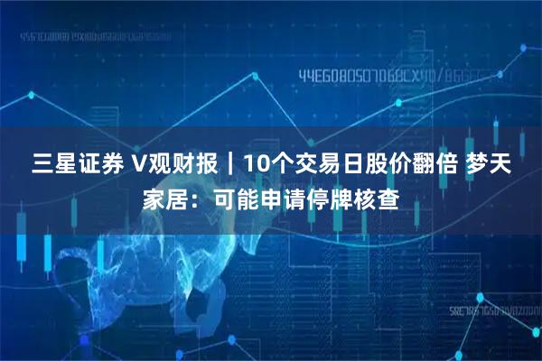 三星证券 V观财报｜10个交易日股价翻倍 梦天家居：可能申请停牌核查